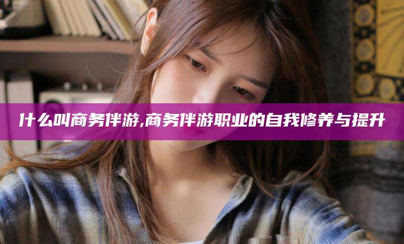 磁县什么叫商务伴游,商务伴游职业的自我修养与提升