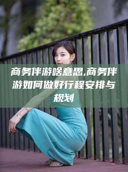 磁县商务伴游啥意思,商务伴游如何做好行程安排与规划