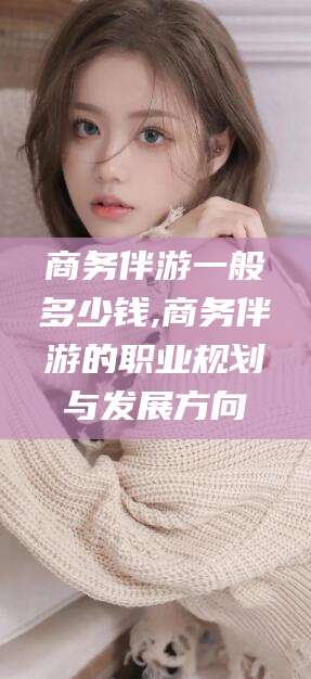 磁县商务伴游一般多少钱,商务伴游的职业规划与发展方向