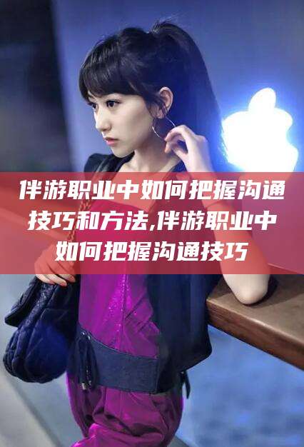 磁县伴游职业中如何把握沟通技巧和方法,伴游职业中如何把握沟通技巧