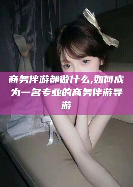 磁县商务伴游都做什么,如何成为一名专业的商务伴游导游