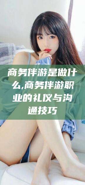 磁县商务伴游是做什么,商务伴游职业的礼仪与沟通技巧