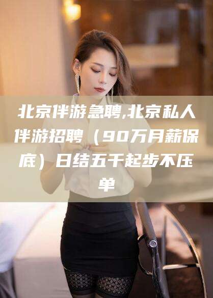 磁县北京伴游急聘,北京私人伴游招聘（90万月薪保底）日结五千起步不压单