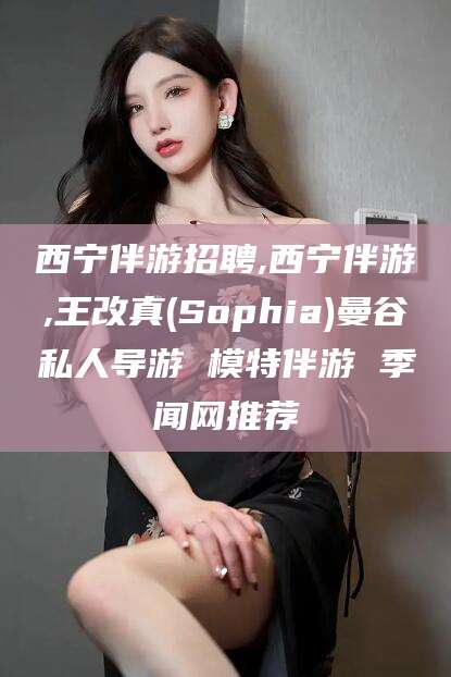 磁县西宁伴游招聘,西宁伴游,王改真(Sophia)曼谷私人导游 模特伴游 季闻网推荐