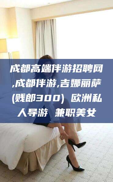 磁县成都高端伴游招聘网,成都伴游,吉娜丽萨(贱郎300) 欧洲私人导游 兼职美女