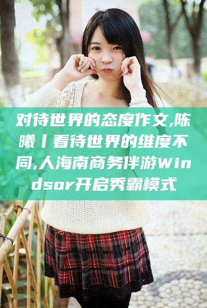 磁县对待世界的态度作文,陈曦丨看待世界的维度不同,人海南商务伴游Windsor开启秀霸模式