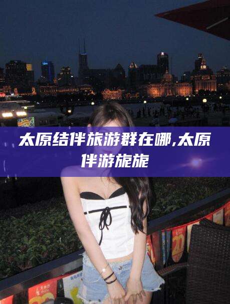 磁县太原结伴旅游群在哪,太原伴游旎旎