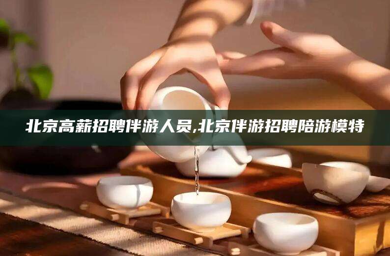 磁县北京高薪招聘伴游人员,北京伴游招聘陪游模特