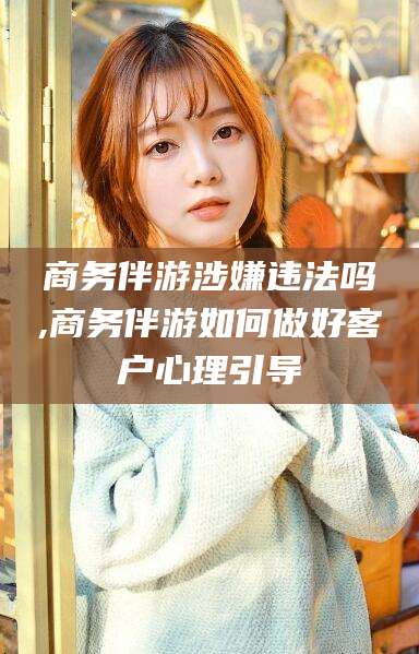 磁县商务伴游涉嫌违法吗,商务伴游如何做好客户心理引导