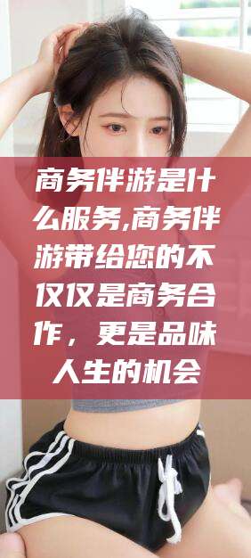 磁县商务伴游是什么服务,商务伴游带给您的不仅仅是商务合作，更是品味人生的机会