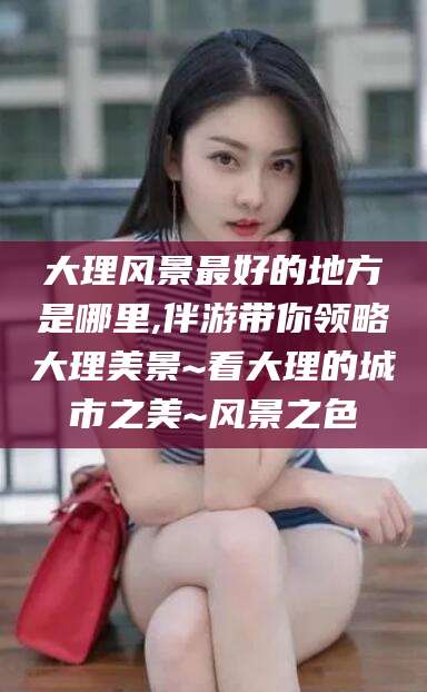 磁县大理风景最好的地方是哪里,伴游带你领略大理美景~看大理的城市之美~风景之色