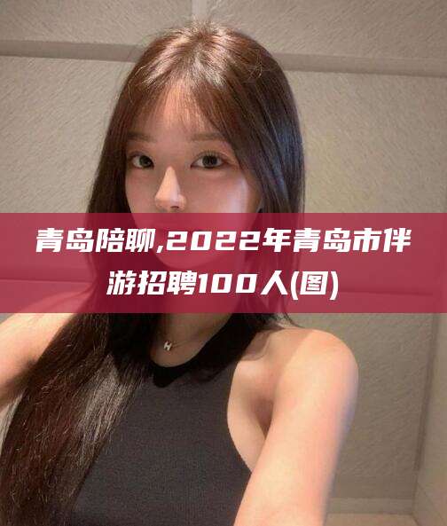 磁县青岛陪聊,2022年青岛市伴游招聘100人(图)
