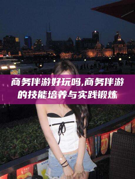 磁县商务伴游好玩吗,商务伴游的技能培养与实践锻炼