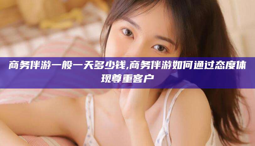 磁县商务伴游一般一天多少钱,商务伴游如何通过态度体现尊重客户