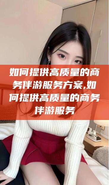 磁县如何提供高质量的商务伴游服务方案,如何提供高质量的商务伴游服务